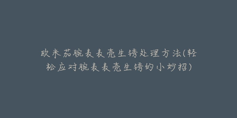 歐米茄腕表表殼生銹處理方法(輕松應(yīng)對腕表表殼生銹的小妙招)