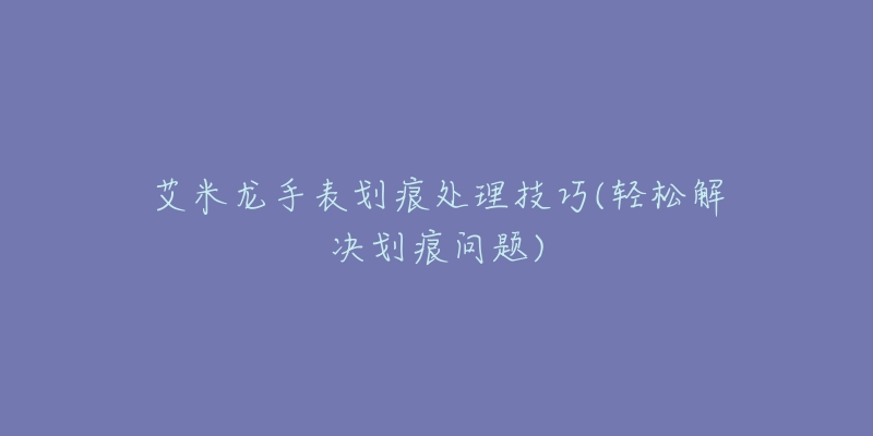 艾米龍手表劃痕處理技巧(輕松解決劃痕問題)