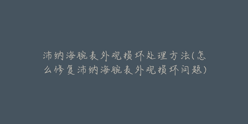 沛納海腕表外觀損壞處理方法(怎么修復(fù)沛納海腕表外觀損壞問題)