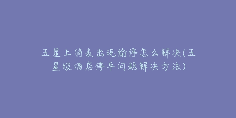 五星上將表出現(xiàn)偷停怎么解決(五星級酒店停車問題解決方法)