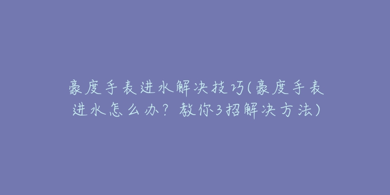 豪度手表進(jìn)水解決技巧(豪度手表進(jìn)水怎么辦？教你3招解決方法)