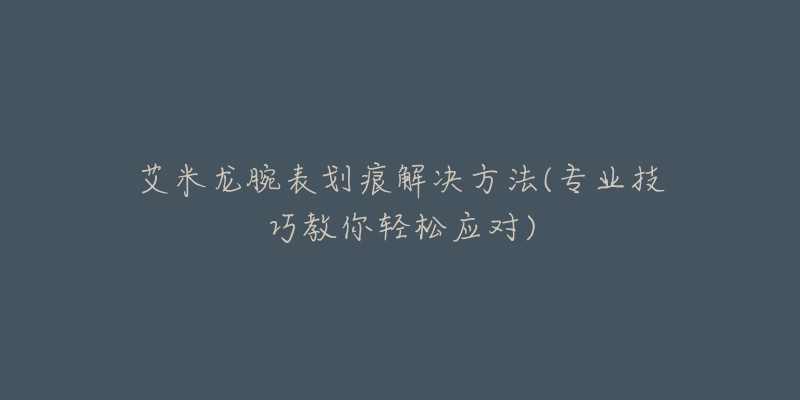 艾米龍腕表劃痕解決方法(專業(yè)技巧教你輕松應(yīng)對)