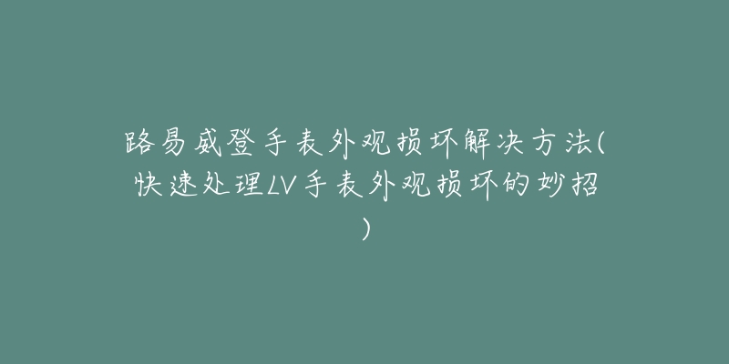 路易威登手表外觀損壞解決方法(快速處理LV手表外觀損壞的妙招)