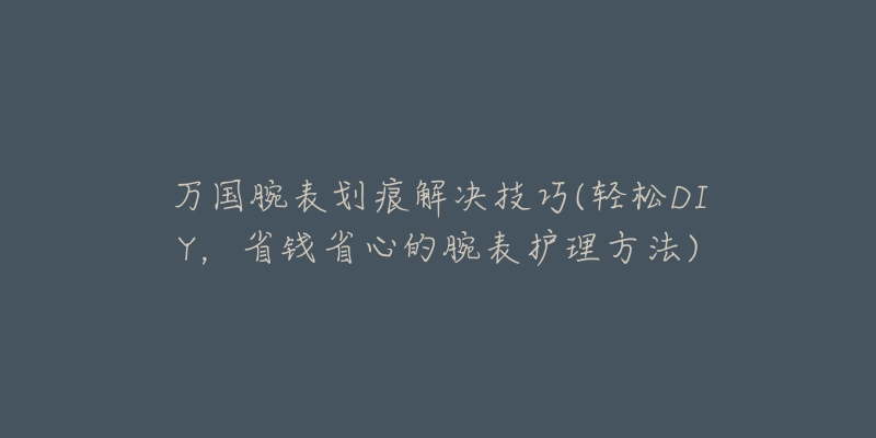 萬國腕表劃痕解決技巧(輕松DIY，省錢省心的腕表護(hù)理方法)