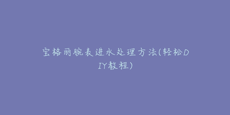 寶格麗腕表進(jìn)水處理方法(輕松DIY教程)