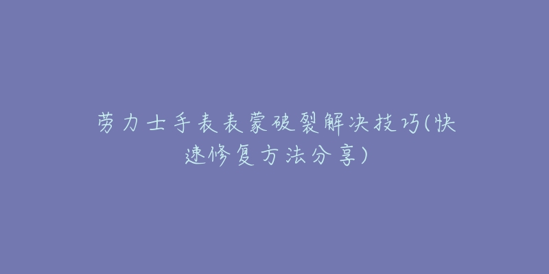 勞力士手表表蒙破裂解決技巧(快速修復方法分享)