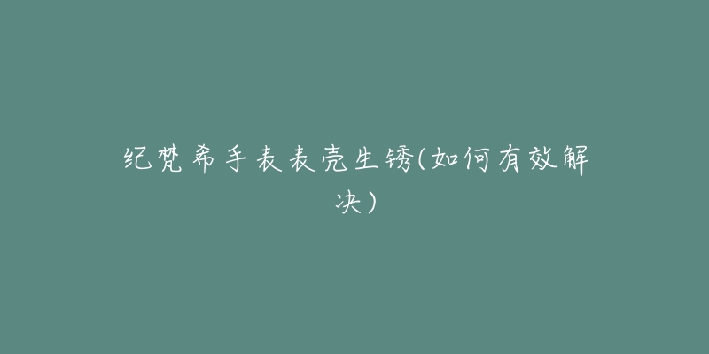 紀梵希手表表殼生銹(如何有效解決)