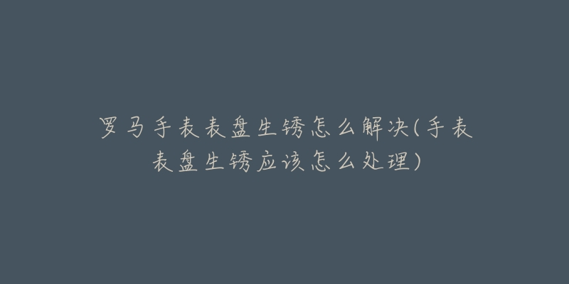 羅馬手表表盤(pán)生銹怎么解決(手表表盤(pán)生銹應(yīng)該怎么處理)