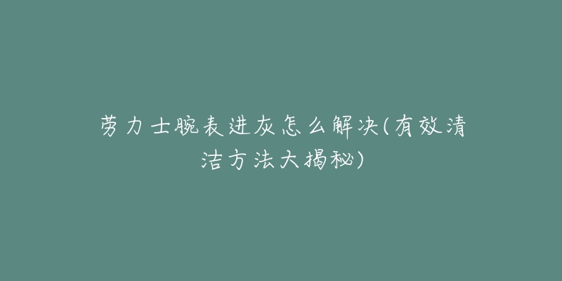 勞力士腕表進(jìn)灰怎么解決(有效清潔方法大揭秘)