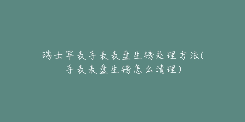 瑞士軍表手表表盤生銹處理方法(手表表盤生銹怎么清理)