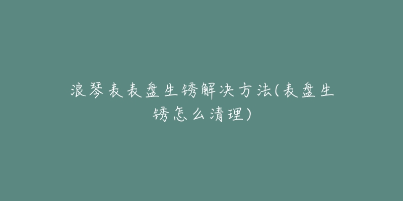 浪琴表表盤(pán)生銹解決方法(表盤(pán)生銹怎么清理)