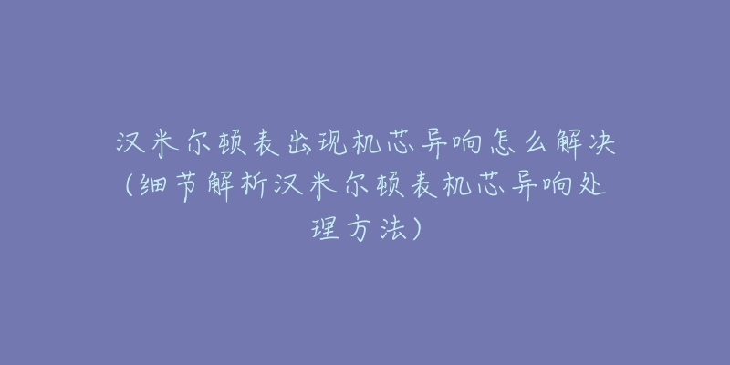 漢米爾頓表出現(xiàn)機芯異響怎么解決(細節(jié)解析漢米爾頓表機芯異響處理方法)