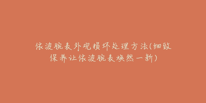 依波腕表外觀損壞處理方法(細致保養(yǎng)讓依波腕表煥然一新)