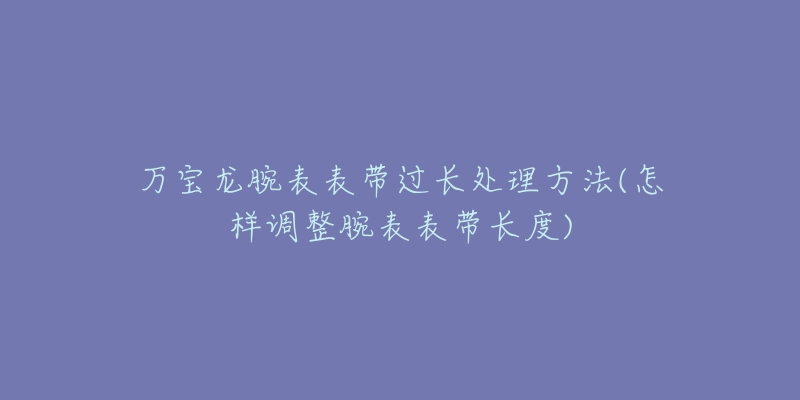 萬寶龍腕表表帶過長處理方法(怎樣調(diào)整腕表表帶長度)