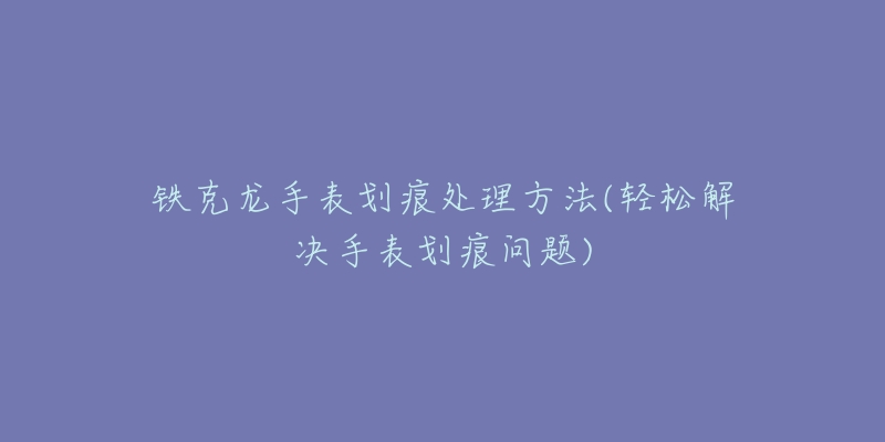 鐵克龍手表劃痕處理方法(輕松解決手表劃痕問題)