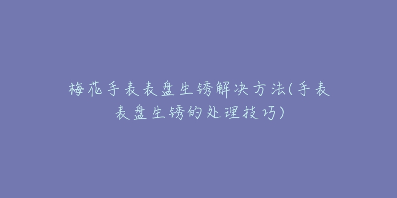 梅花手表表盤生銹解決方法(手表表盤生銹的處理技巧)