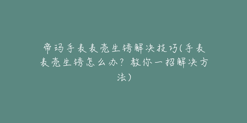 帝瑪手表表殼生銹解決技巧(手表表殼生銹怎么辦？教你一招解決方法)