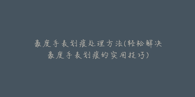 豪度手表劃痕處理方法(輕松解決豪度手表劃痕的實(shí)用技巧)