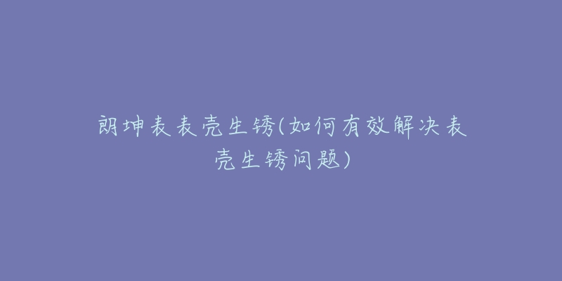 朗坤表表殼生銹(如何有效解決表殼生銹問題)