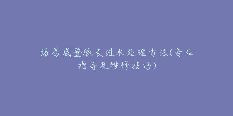 路易威登腕表進水處理方法(專業(yè)指導(dǎo)及維修技巧)