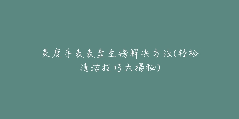 美度手表表盤生銹解決方法(輕松清潔技巧大揭秘)