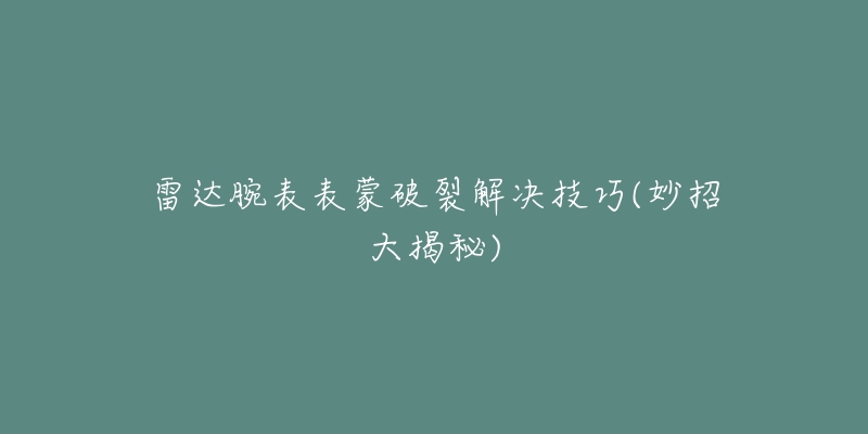 雷達(dá)腕表表蒙破裂解決技巧(妙招大揭秘)