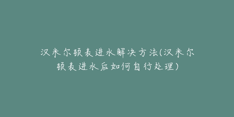 漢米爾頓表進(jìn)水解決方法(漢米爾頓表進(jìn)水后如何自行處理)