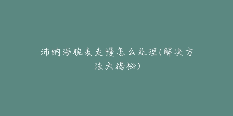 沛納海腕表走慢怎么處理(解決方法大揭秘)