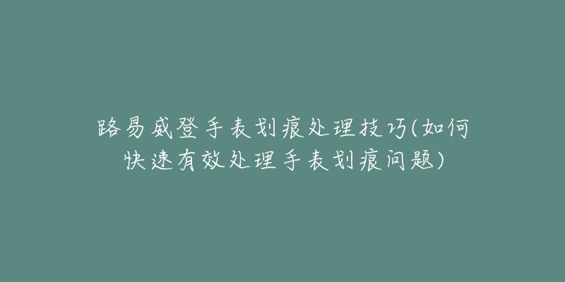 路易威登手表劃痕處理技巧(如何快速有效處理手表劃痕問題)