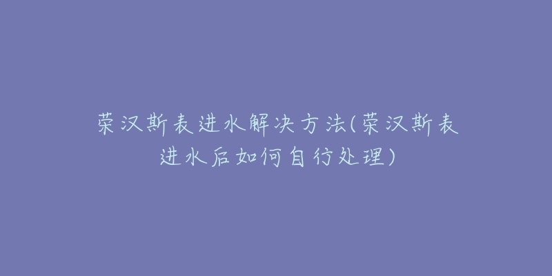 榮漢斯表進水解決方法(榮漢斯表進水后如何自行處理)