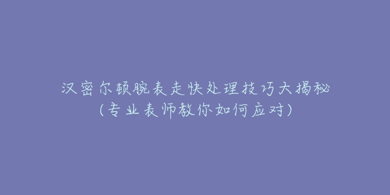 漢密爾頓腕表走快處理技巧大揭秘(專業(yè)表師教你如何應(yīng)對)