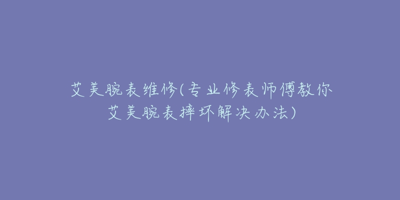 艾美腕表維修(專業(yè)修表師傅教你艾美腕表摔壞解決辦法)