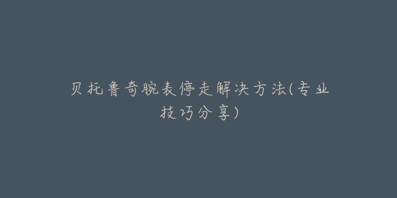 貝托魯奇腕表停走解決方法(專業(yè)技巧分享)