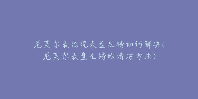 尼芙爾表出現(xiàn)表盤生銹如何解決(尼芙爾表盤生銹的清潔方法)