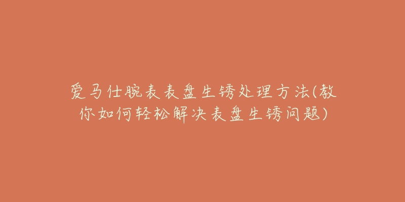 愛(ài)馬仕腕表表盤(pán)生銹處理方法(教你如何輕松解決表盤(pán)生銹問(wèn)題)