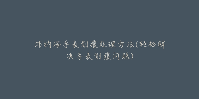 沛納海手表劃痕處理方法(輕松解決手表劃痕問題)