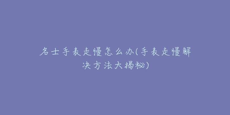 名士手表走慢怎么辦(手表走慢解決方法大揭秘)