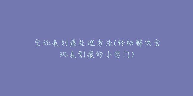 寶璣表劃痕處理方法(輕松解決寶璣表劃痕的小竅門)