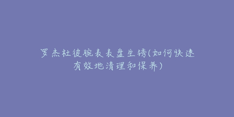 羅杰杜彼腕表表盤生銹(如何快速有效地清理和保養(yǎng))