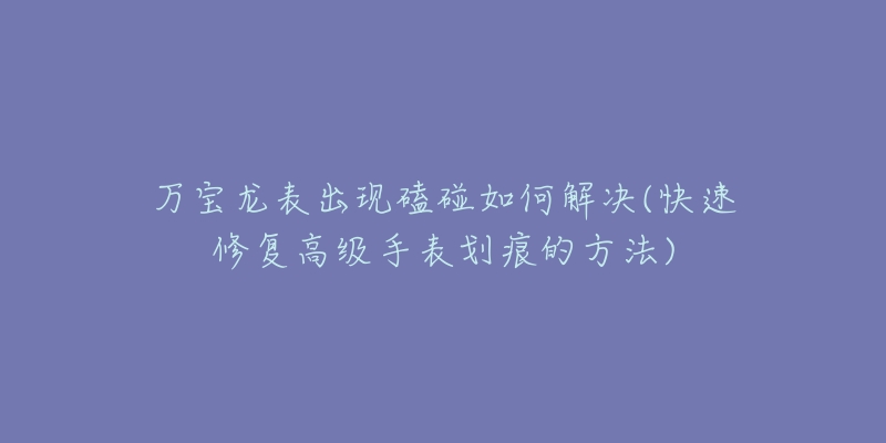 萬寶龍表出現(xiàn)磕碰如何解決(快速修復高級手表劃痕的方法)