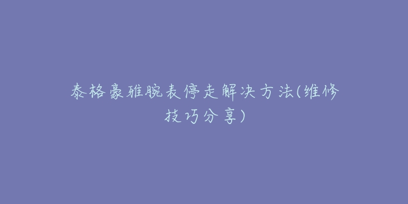 泰格豪雅腕表停走解決方法(維修技巧分享)