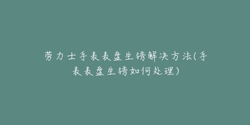 勞力士手表表盤(pán)生銹解決方法(手表表盤(pán)生銹如何處理)