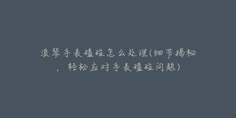 浪琴手表磕碰怎么處理(細(xì)節(jié)揭秘，輕松應(yīng)對手表磕碰問題)