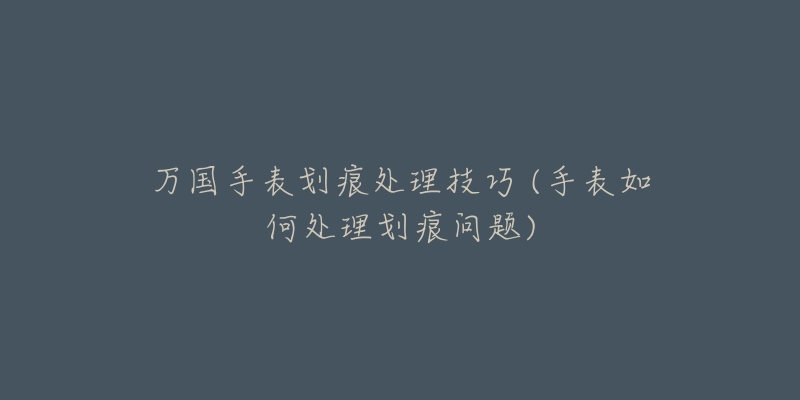 萬國手表劃痕處理技巧 (手表如何處理劃痕問題)