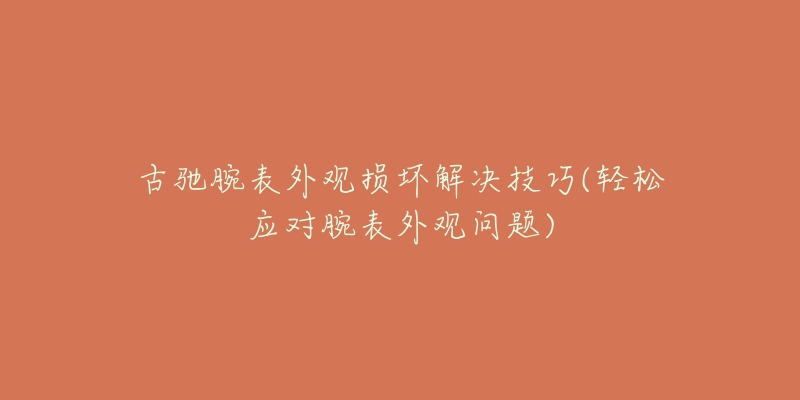 古馳腕表外觀損壞解決技巧(輕松應對腕表外觀問題)