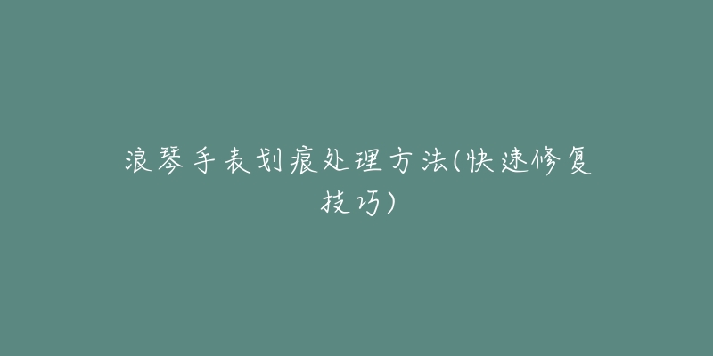 浪琴手表劃痕處理方法(快速修復(fù)技巧)