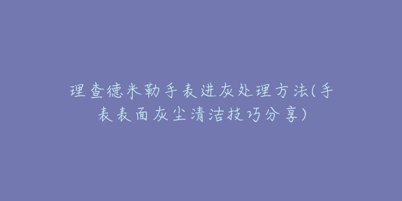 理查德米勒手表進(jìn)灰處理方法(手表表面灰塵清潔技巧分享)