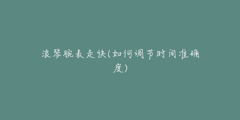 浪琴腕表走快(如何調(diào)節(jié)時間準確度)