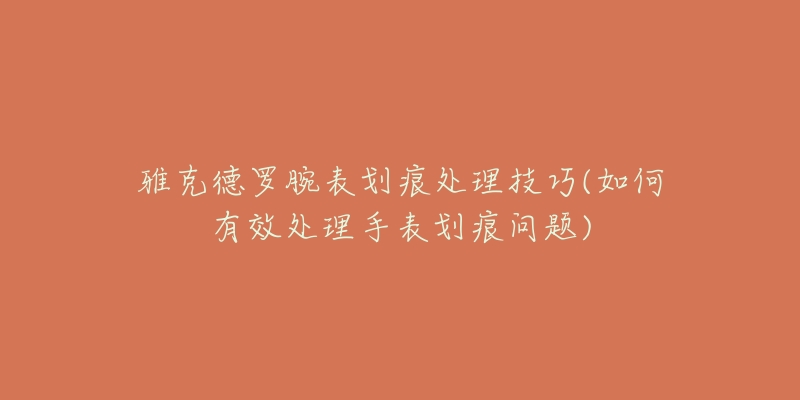 雅克德羅腕表劃痕處理技巧(如何有效處理手表劃痕問題)