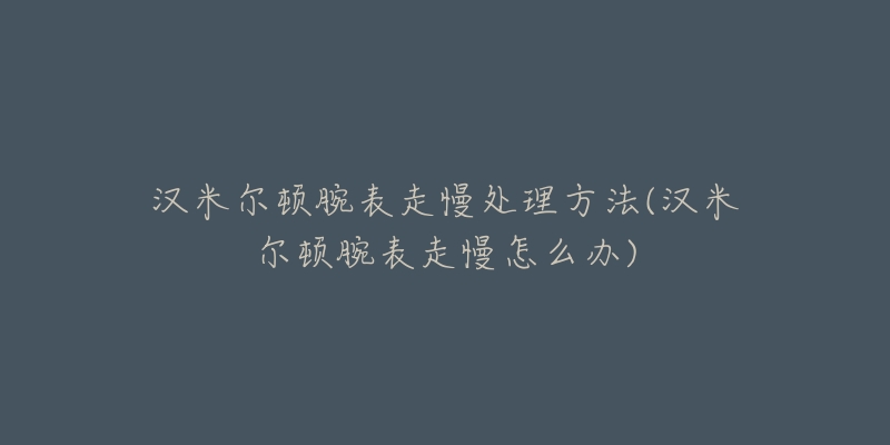 漢米爾頓腕表走慢處理方法(漢米爾頓腕表走慢怎么辦)